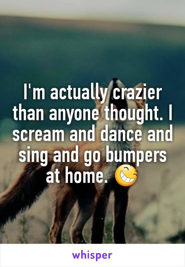 I'm actually crazier than anyone thought. I scream and dance and sing and go bumpers at home. 😆