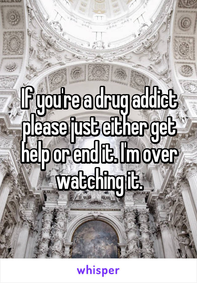 If you're a drug addict please just either get help or end it. I'm over watching it.