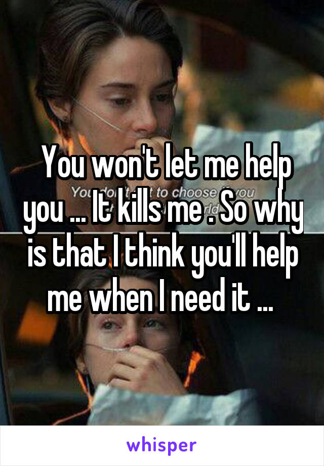  You won't let me help you ... It kills me . So why is that I think you'll help me when I need it ... 