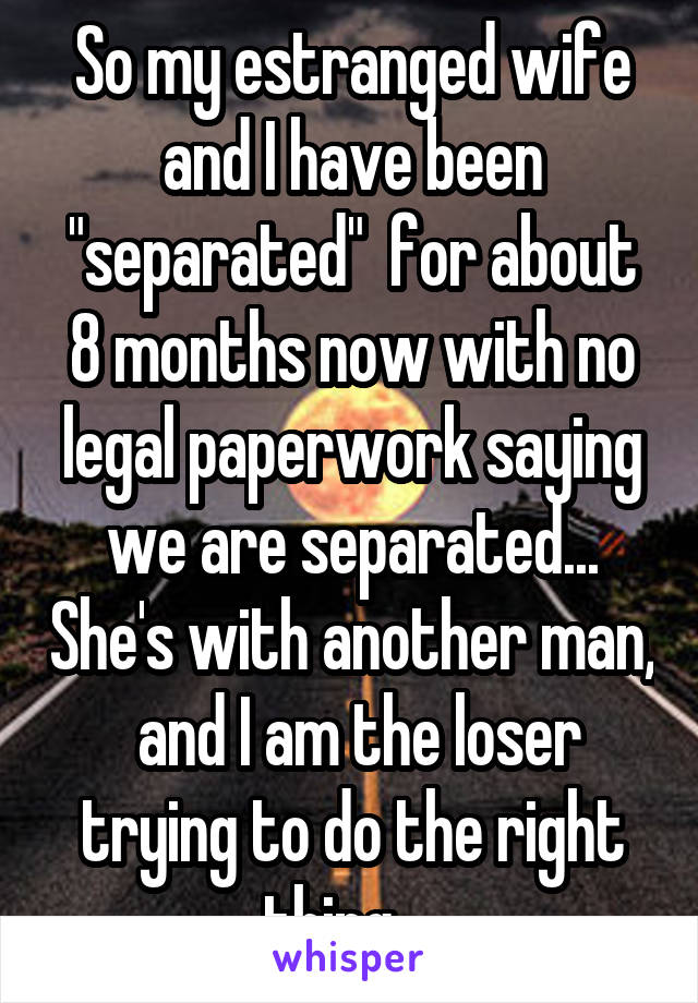 So my estranged wife and I have been "separated"  for about 8 months now with no legal paperwork saying we are separated... She's with another man,  and I am the loser trying to do the right thing... 