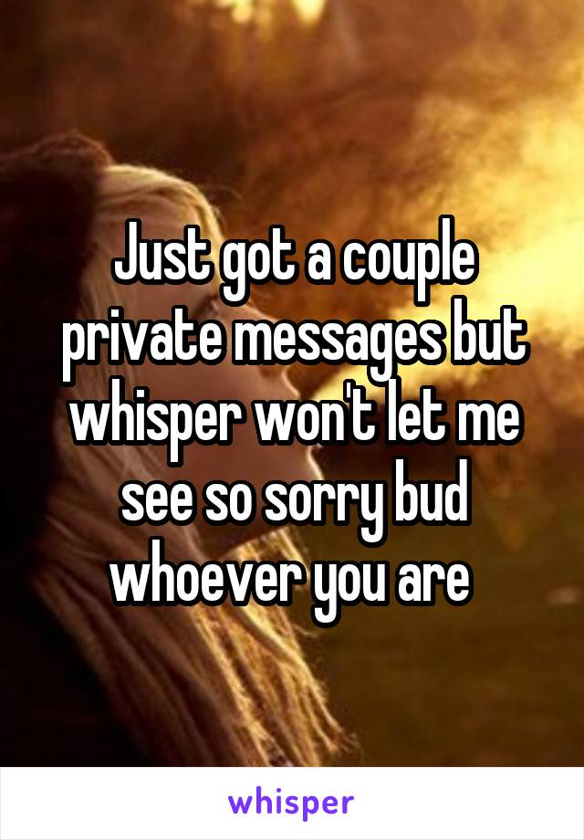 Just got a couple private messages but whisper won't let me see so sorry bud whoever you are 