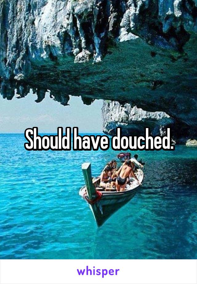 Should have douched.