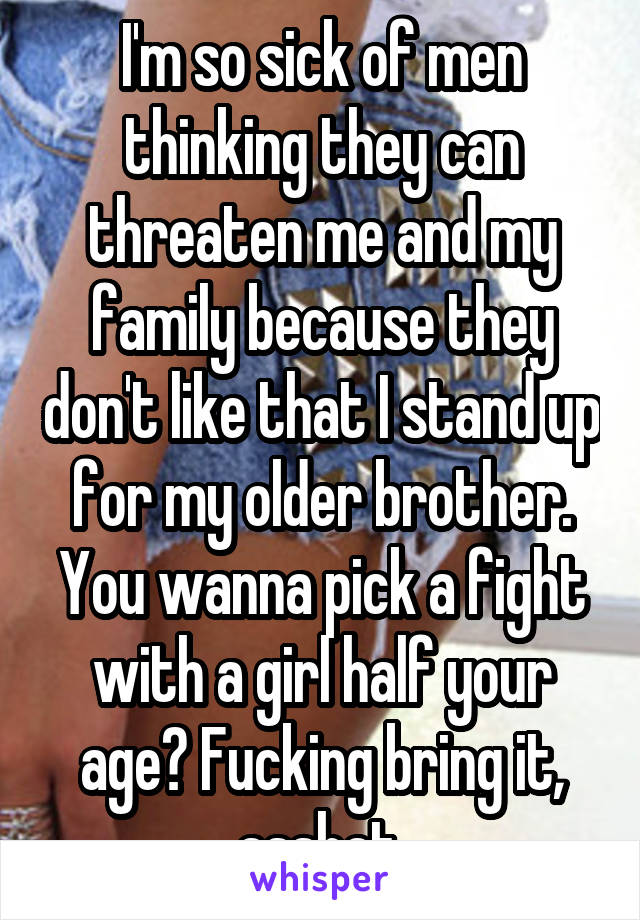 I'm so sick of men thinking they can threaten me and my family because they don't like that I stand up for my older brother. You wanna pick a fight with a girl half your age? Fucking bring it, asshat.