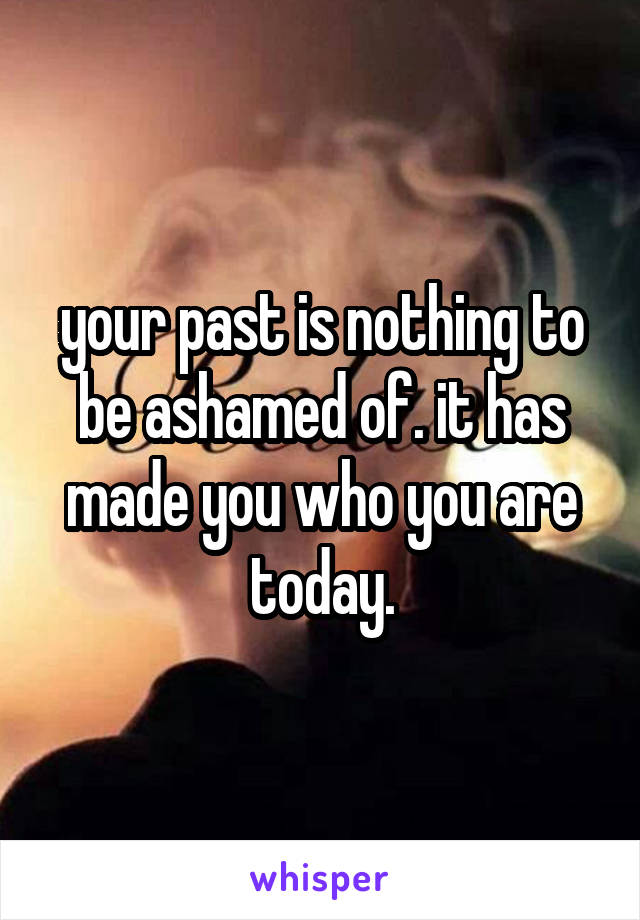 your past is nothing to be ashamed of. it has made you who you are today.