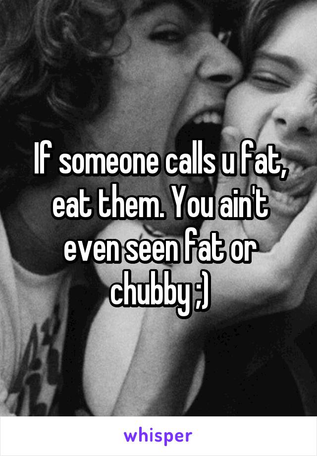 If someone calls u fat, eat them. You ain't even seen fat or chubby ;)