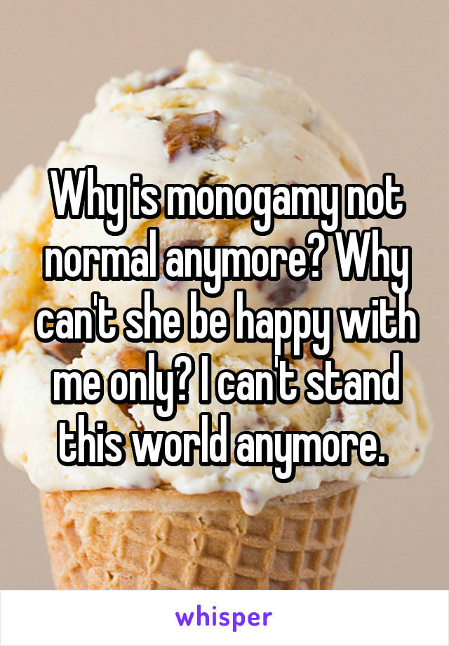 Why is monogamy not normal anymore? Why can't she be happy with me only? I can't stand this world anymore. 