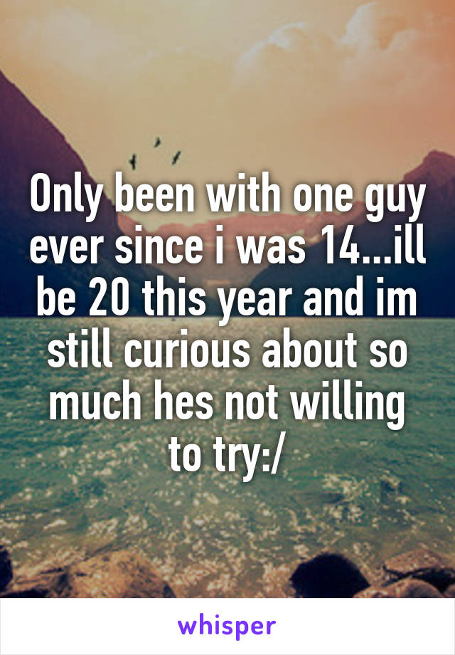 Only been with one guy ever since i was 14...ill be 20 this year and im still curious about so much hes not willing to try:/