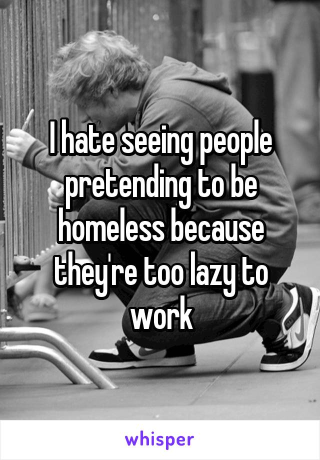 I hate seeing people pretending to be homeless because they're too lazy to work