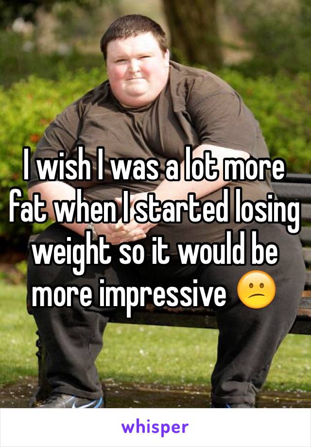 I wish I was a lot more fat when I started losing weight so it would be more impressive 😕