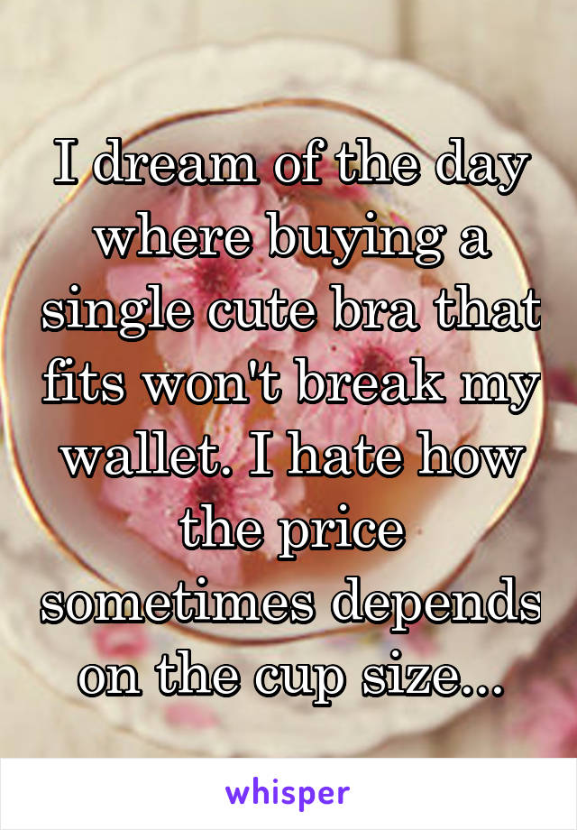I dream of the day where buying a single cute bra that fits won't break my wallet. I hate how the price sometimes depends on the cup size...