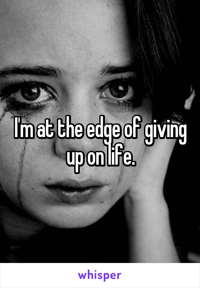 I'm at the edge of giving up on life.