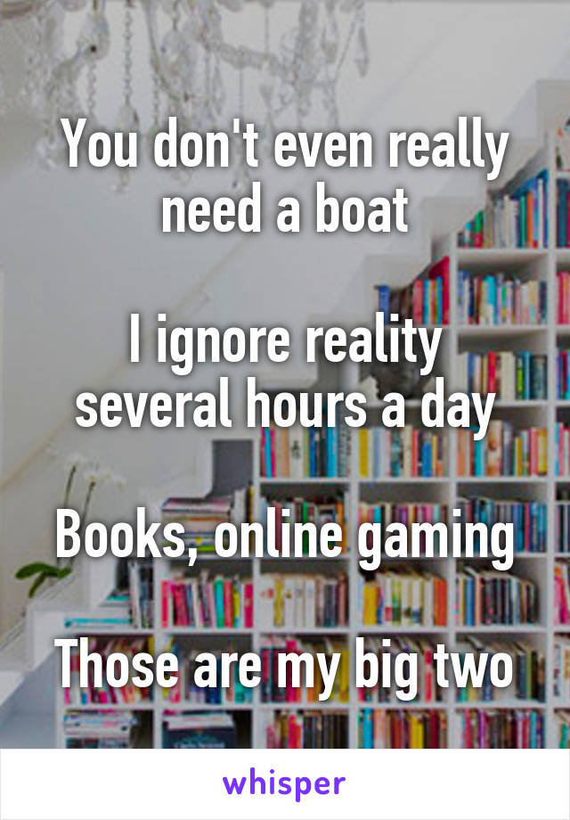 You don't even really need a boat

I ignore reality several hours a day

Books, online gaming

Those are my big two