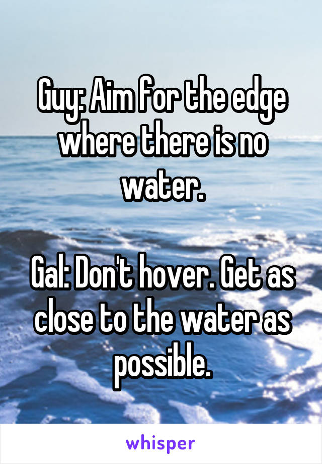 Guy: Aim for the edge where there is no water.

Gal: Don't hover. Get as close to the water as possible.