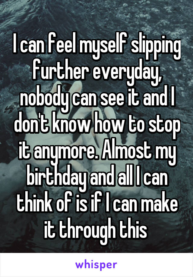 I can feel myself slipping further everyday, nobody can see it and I don't know how to stop it anymore. Almost my birthday and all I can think of is if I can make it through this 
