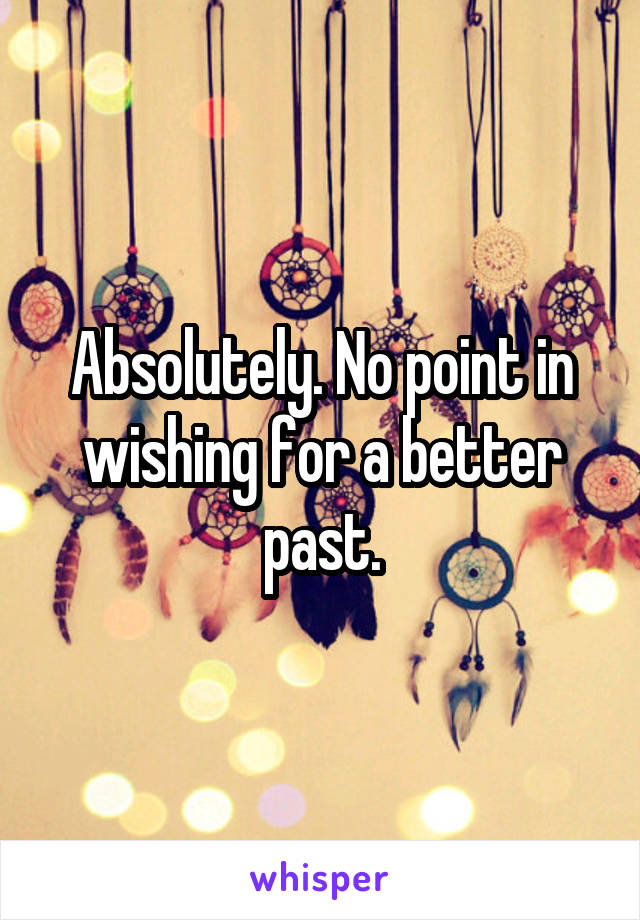 Absolutely. No point in wishing for a better past.