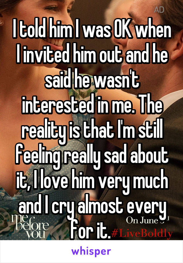 I told him I was OK when I invited him out and he said he wasn't interested in me. The reality is that I'm still feeling really sad about it, I love him very much and I cry almost every for it. 