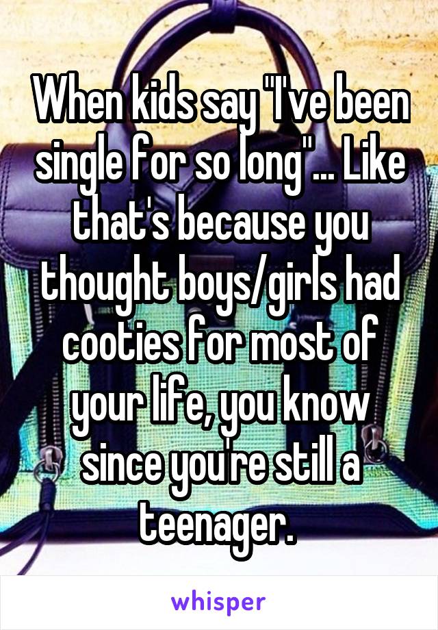 When kids say "I've been single for so long"... Like that's because you thought boys/girls had cooties for most of your life, you know since you're still a teenager. 