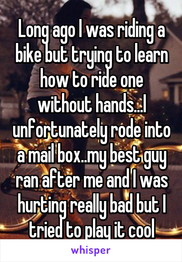 Long ago I was riding a bike but trying to learn how to ride one without hands...I unfortunately rode into a mail box..my best guy ran after me and I was hurting really bad but I tried to play it cool