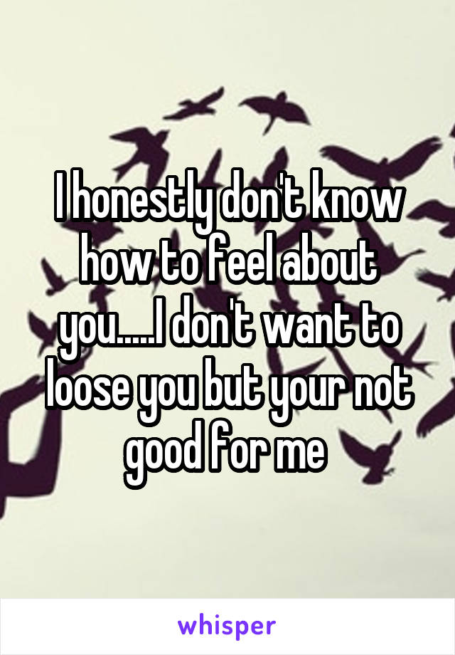 I honestly don't know how to feel about you.....I don't want to loose you but your not good for me 