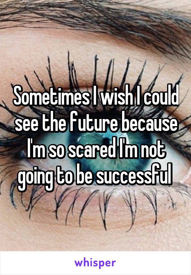 Sometimes I wish I could see the future because I'm so scared I'm not going to be successful 