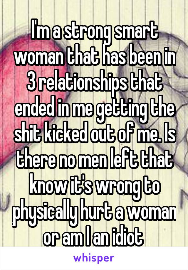 I'm a strong smart woman that has been in 3 relationships that ended in me getting the shit kicked out of me. Is there no men left that know it's wrong to physically hurt a woman or am I an idiot 