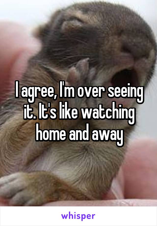 I agree, I'm over seeing it. It's like watching home and away