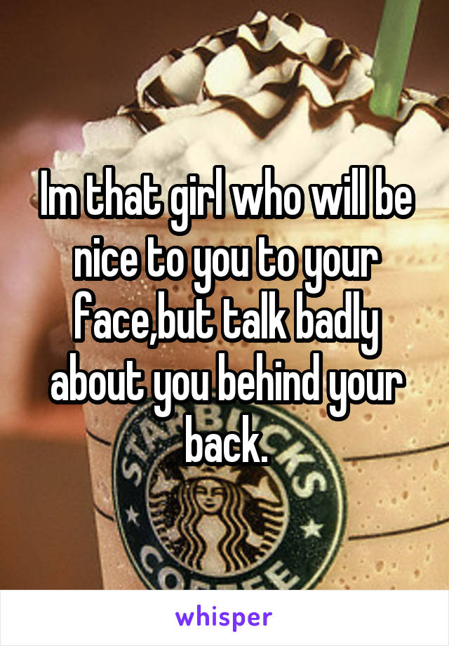 Im that girl who will be nice to you to your face,but talk badly about you behind your back.