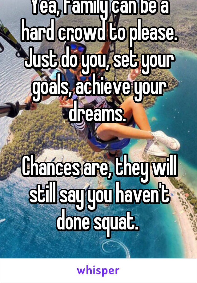 Yea, family can be a hard crowd to please. Just do you, set your goals, achieve your dreams. 

Chances are, they will still say you haven't done squat. 

Don't let it get to you.