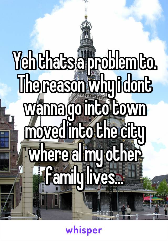 Yeh thats a problem to. The reason why i dont wanna go into town moved into the city where al my other family lives...