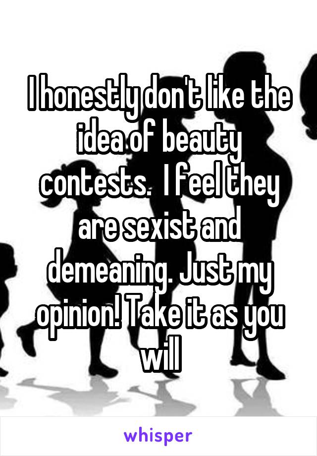 I honestly don't like the idea of beauty contests.  I feel they are sexist and demeaning. Just my opinion! Take it as you will