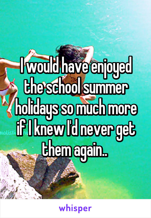 I would have enjoyed the school summer holidays so much more if I knew I'd never get them again.. 
