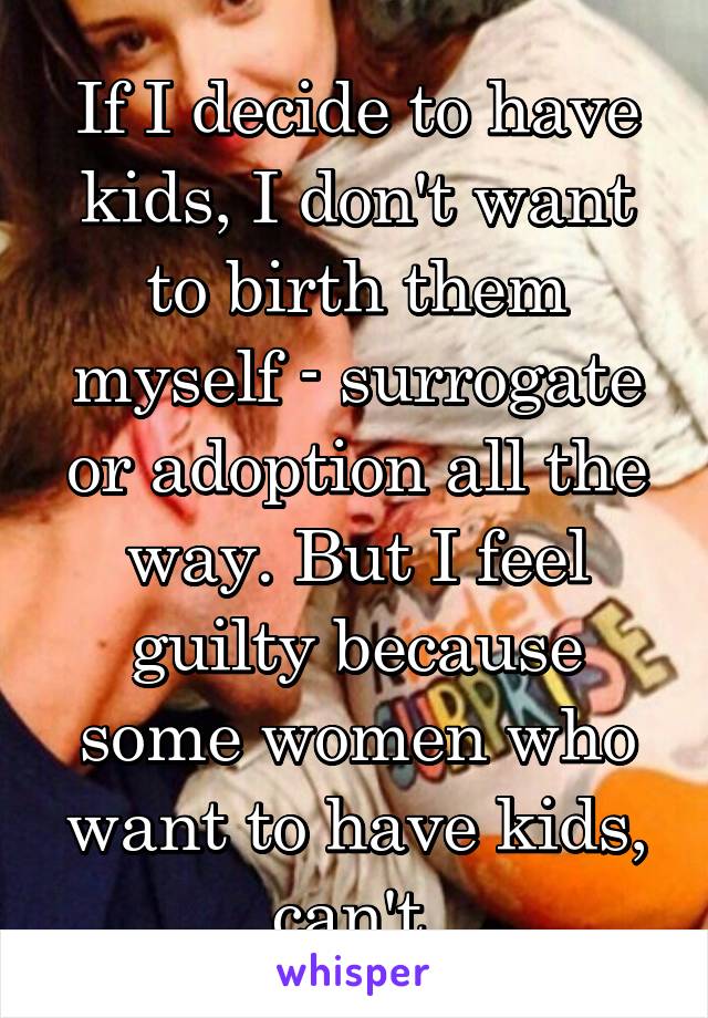 If I decide to have kids, I don't want to birth them myself - surrogate or adoption all the way. But I feel guilty because some women who want to have kids, can't.