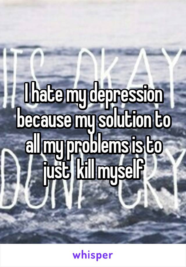 I hate my depression because my solution to all my problems is to just  kill myself