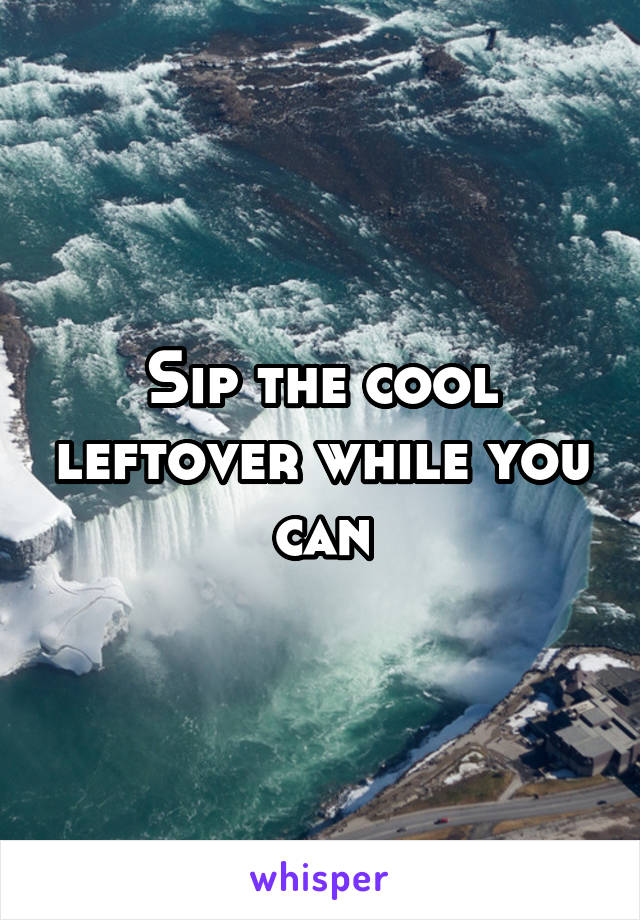 Sip the cool leftover while you can