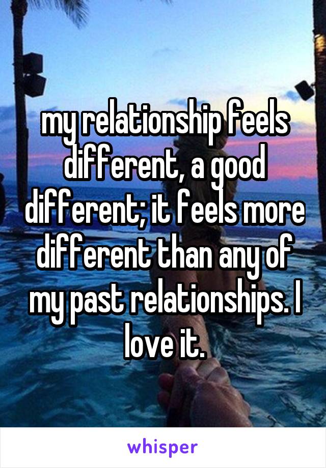 my relationship feels different, a good different; it feels more different than any of my past relationships. I love it.