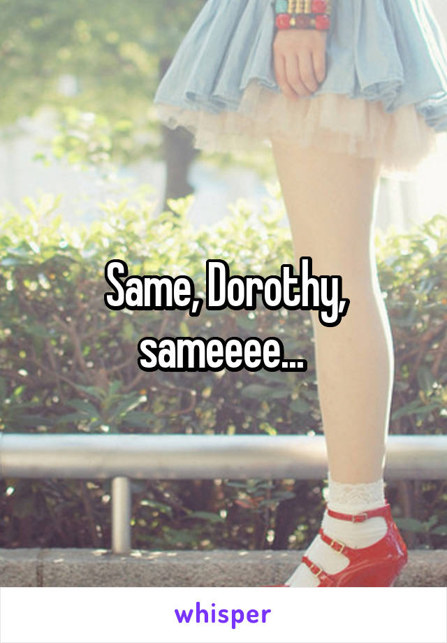 Same, Dorothy, sameeee... 