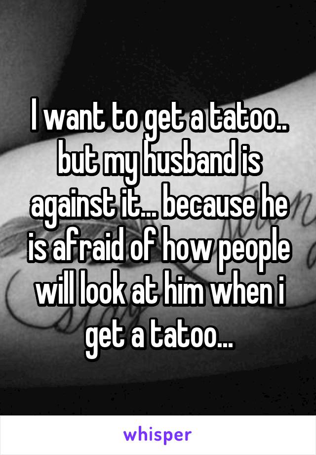 I want to get a tatoo.. but my husband is against it... because he is afraid of how people will look at him when i get a tatoo...
