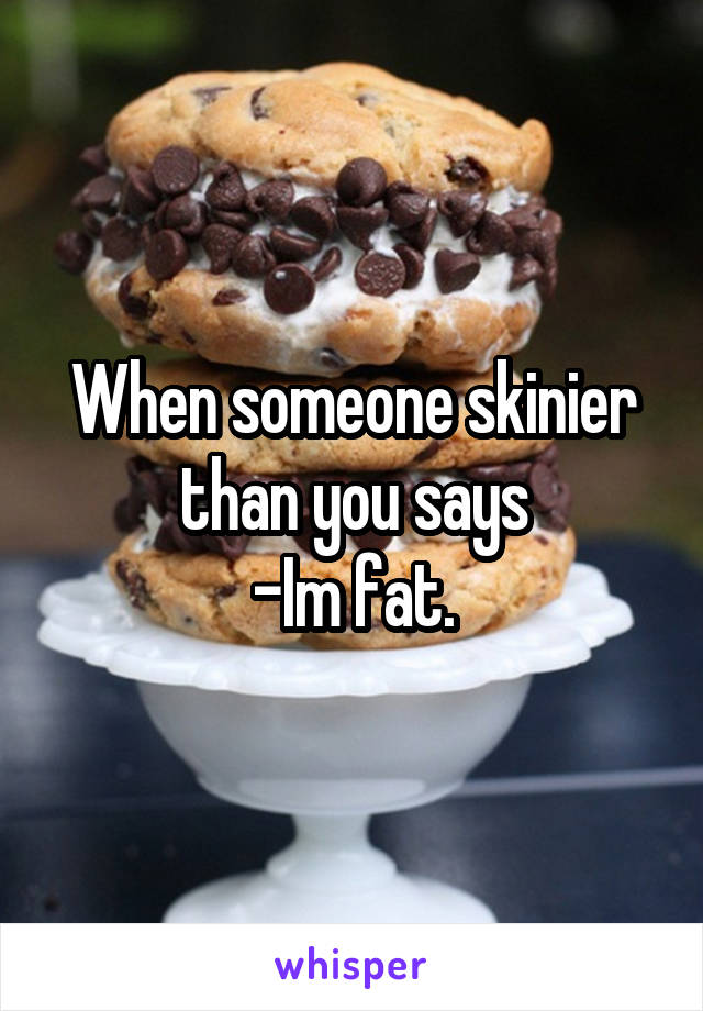 When someone skinier than you says
-Im fat.