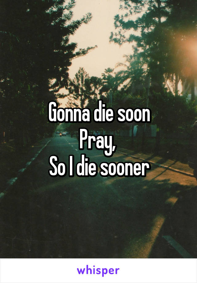 Gonna die soon
Pray, 
So I die sooner