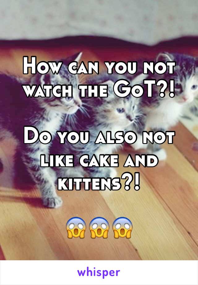 How can you not watch the GoT?! 

Do you also not like cake and kittens?! 

😱😱😱
