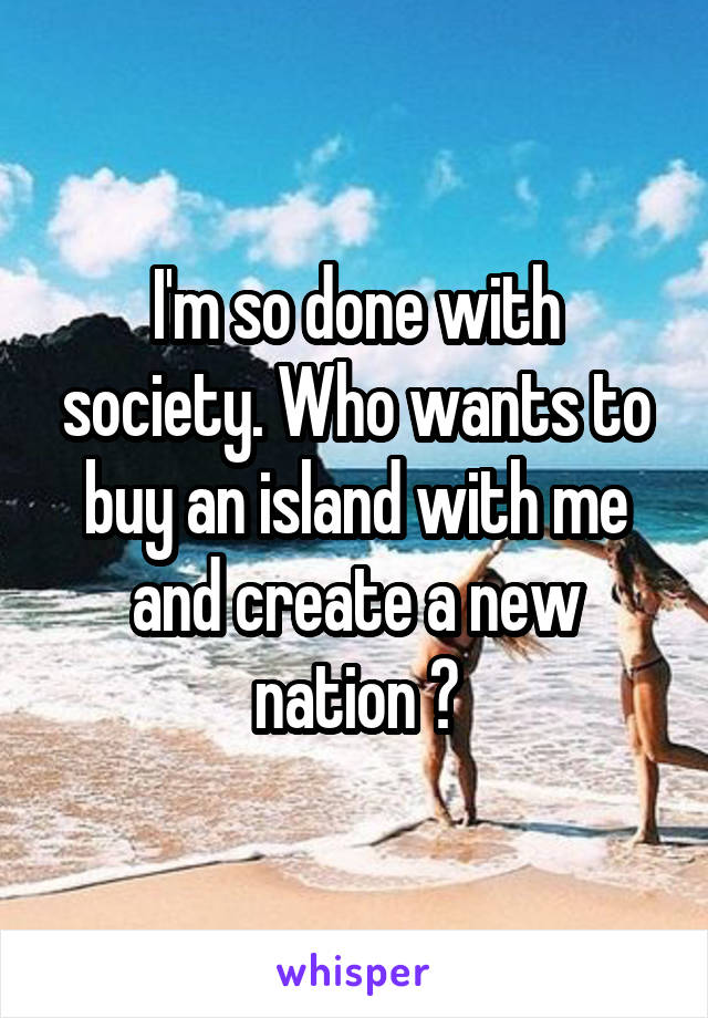 I'm so done with society. Who wants to buy an island with me and create a new nation ?