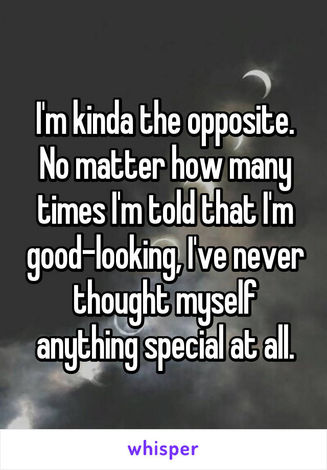 I'm kinda the opposite. No matter how many times I'm told that I'm good-looking, I've never thought myself anything special at all.