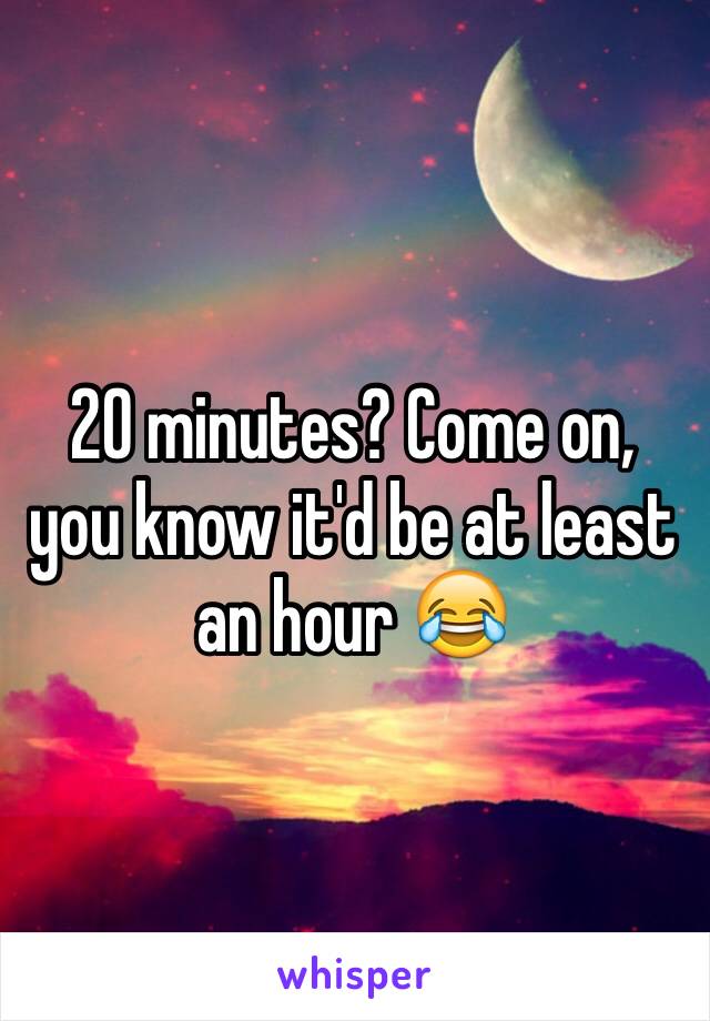 20 minutes? Come on, you know it'd be at least an hour 😂