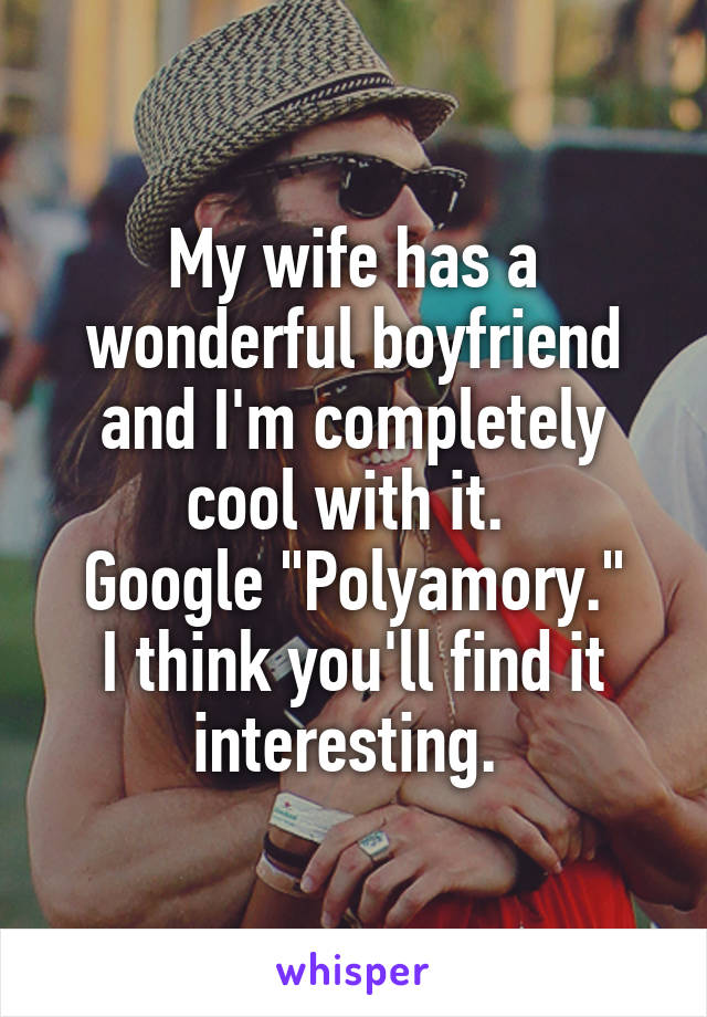 My wife has a wonderful boyfriend and I'm completely cool with it. 
Google "Polyamory."
I think you'll find it interesting. 