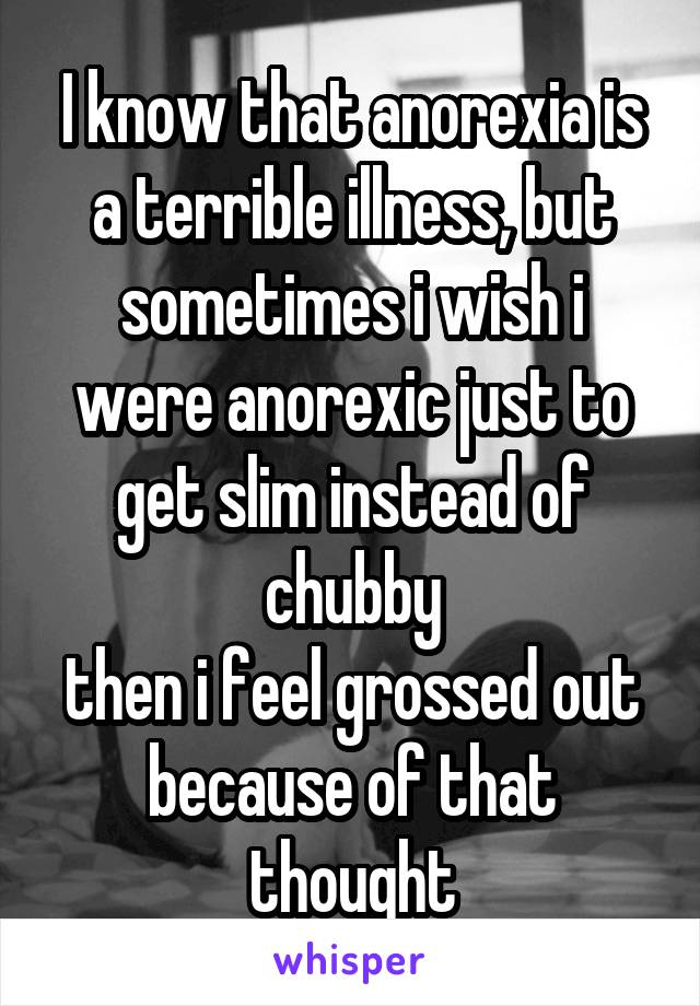 I know that anorexia is a terrible illness, but sometimes i wish i were anorexic just to get slim instead of chubby
then i feel grossed out because of that thought