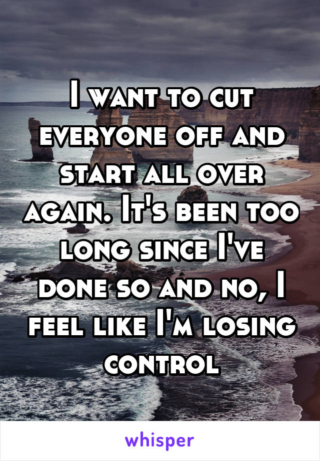 I want to cut everyone off and start all over again. It's been too long since I've done so and no, I feel like I'm losing control