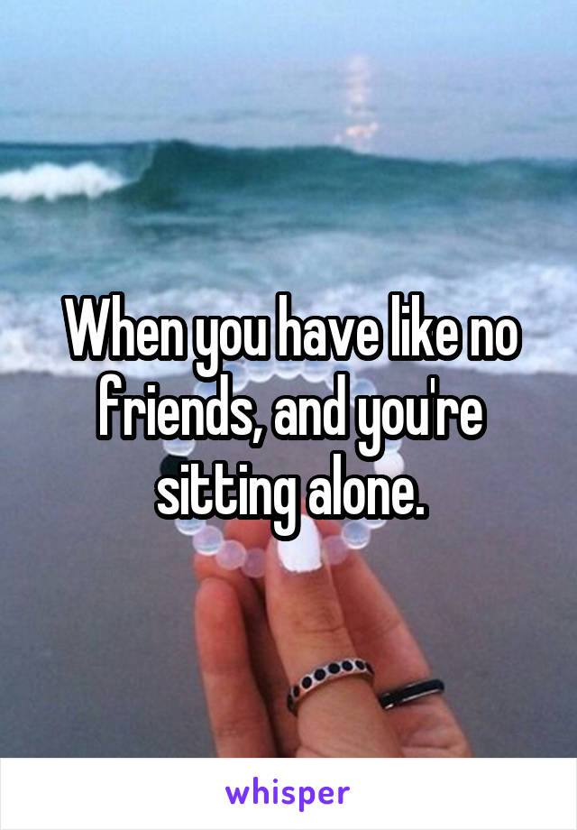When you have like no friends, and you're sitting alone.