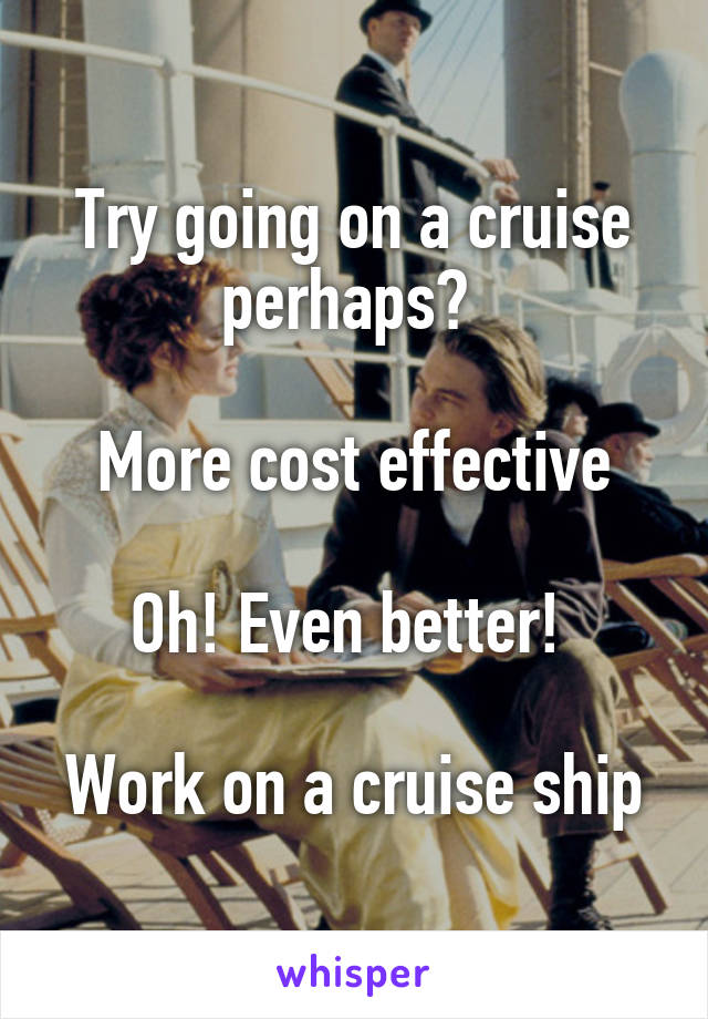 Try going on a cruise perhaps? 

More cost effective

Oh! Even better! 

Work on a cruise ship