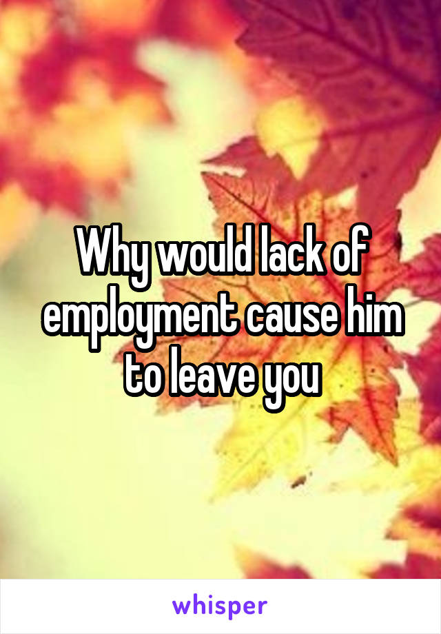 Why would lack of employment cause him to leave you