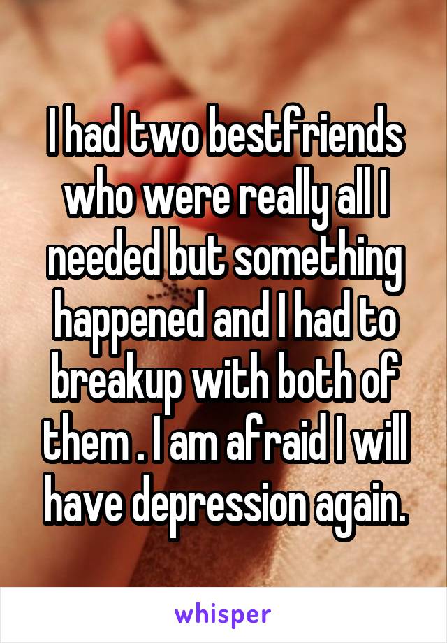 I had two bestfriends who were really all I needed but something happened and I had to breakup with both of them . I am afraid I will have depression again.